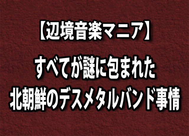 【辺境音楽マニア】すべてが謎に包まれた「北朝鮮のデスメタル事情」